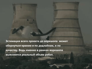 Estimation
Эстимация всего проекта до воркшопа может
обернуться крахом и по дедлайнам, и по
качеству. Ведь именно в рамках воркшопа
выясняется реальный объем работ.
 