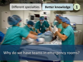 Why do we have teams in emergency rooms?
Different specialties Better knowledge 1
 