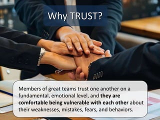 Members of great teams trust one another on a
fundamental, emotional level, and they are
comfortable being vulnerable with each other about
their weaknesses, mistakes, fears, and behaviors.
Why TRUST?
 