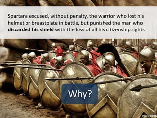 Spartans excused, without penalty, the warrior who lost his
helmet or breastplate in battle, but punished the man who
discarded his shield with the loss of all his citizenship rights
Why?
 