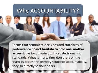 Teams that commit to decisions and standards of
performance do not hesitate to hold one another
accountable for adhering to those decisions and
standards. What is more, they don’t rely on the
team leader as the primary source of accountability,
they go directly to their peers.
Why ACCOUNTABILITY?
 
