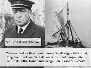 “Men wanted for Hazardous journey. Small wages, bitter cold,
long months of complete darkness, constant danger, safe
return doubtful. Honor and recognition in case of success”
Sir. Ernest Shackleton
 