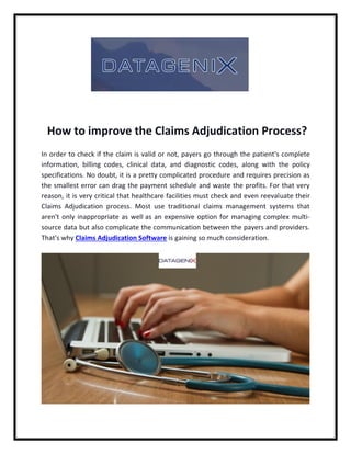 How to improve the Claims Adjudication Process?
In order to check if the claim is valid or not, payers go through the patient's complete
information, billing codes, clinical data, and diagnostic codes, along with the policy
specifications. No doubt, it is a pretty complicated procedure and requires precision as
the smallest error can drag the payment schedule and waste the profits. For that very
reason, it is very critical that healthcare facilities must check and even reevaluate their
Claims Adjudication process. Most use traditional claims management systems that
aren't only inappropriate as well as an expensive option for managing complex multi-
source data but also complicate the communication between the payers and providers.
That's why Claims Adjudication Software is gaining so much consideration.
 