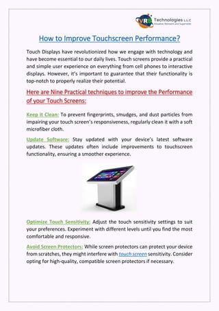 How to Improve Touchscreen Performance?
Touch Displays have revolutionized how we engage with technology and
have become essential to our daily lives. Touch screens provide a practical
and simple user experience on everything from cell phones to interactive
displays. However, it’s important to guarantee that their functionality is
top-notch to properly realize their potential.
Here are Nine Practical techniques to improve the Performance
of your Touch Screens:
Keep it Clean: To prevent fingerprints, smudges, and dust particles from
impairing your touch screen’s responsiveness, regularly clean it with a soft
microfiber cloth.
Update Software: Stay updated with your device’s latest software
updates. These updates often include improvements to touchscreen
functionality, ensuring a smoother experience.
Optimize Touch Sensitivity: Adjust the touch sensitivity settings to suit
your preferences. Experiment with different levels until you find the most
comfortable and responsive.
Avoid Screen Protectors: While screen protectors can protect your device
from scratches, they might interfere with touch screen sensitivity. Consider
opting for high-quality, compatible screen protectors if necessary.
 