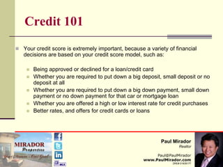 Credit 101 Your credit score is extremely important, because a variety of financial decisions are based on your credit score model, such as: Being approved or declined for a loan/credit card  Whether you are required to put down a big deposit, small deposit or no deposit at all  Whether you are required to put down a big down payment, small down payment or no down payment for that car or mortgage loan  Whether you are offered a high or low interest rate for credit purchases  Better rates, and offers for credit cards or loans  Paul Mirador Realtor Paul@PaulMirador www.PaulMirador.com DRE# 01839177 