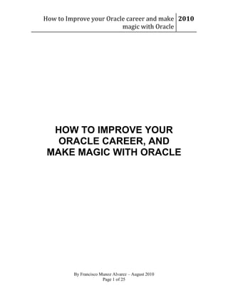 How to Improve your Oracle career and make 2010
magic with Oracle

HOW TO IMPROVE YOUR
ORACLE CAREER, AND
MAKE MAGIC WITH ORACLE

By Francisco Munoz Alvarez – August 2010
Page 1 of 25

 