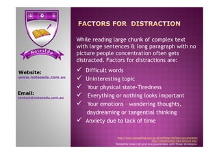  Difficult words
 Uninteresting topic
Website:
www.notesedu.com.au
While reading large chunk of complex text
with large sentences & long paragraph with no
picture people concentration often gets
distracted. Factors for distractions are:
 Uninteresting topic
 Your physical state-Tiredness
 Everything or nothing looks important
 Your emotions – wandering thoughts,
daydreaming or tangential thinking
 Anxiety due to lack of time
http://www.counselling.cam.ac.uk/selfhelp/leaflets/concentration
http://healthysleep.med.harvard.edu/
NotesEdu does not give any guarantees with these strategies.
www.notesedu.com.au
Email:
contact@notesedu.com.au
 