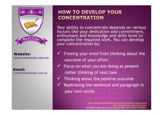  Freeing your mind from thinking about the
outcome of your effort
Website:
www.notesedu.com.au
Your ability to concentrate depends on various
factors like your dedication and commitment,
enthusiasm and knowledge and skills level to
complete the required work. You can develop
your concentration by:
outcome of your effort
 Focus on what you are doing at present
rather thinking of next task
 Thinking about the positive outcome
 Rephrasing the sentence and paragraph in
your own words
http://www.counselling.cam.ac.uk/selfhelp/leaflets/concentration
http://healthysleep.med.harvard.edu/
NotesEdu does not give any guarantees with these strategies.
www.notesedu.com.au
Email:
contact@notesedu.com.au
 