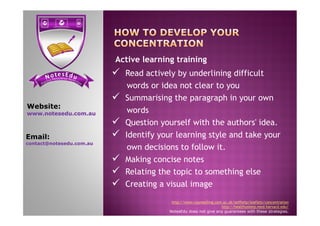  Read actively by underlining difficult
words or idea not clear to you
 Summarising the paragraph in your own
words
Website:
www.notesedu.com.au
Active learning training
words
 Question yourself with the authors' idea.
 Identify your learning style and take your
own decisions to follow it.
 Making concise notes
 Relating the topic to something else
 Creating a visual image
http://www.counselling.cam.ac.uk/selfhelp/leaflets/concentration
http://healthysleep.med.harvard.edu/
NotesEdu does not give any guarantees with these strategies.
www.notesedu.com.au
Email:
contact@notesedu.com.au
 