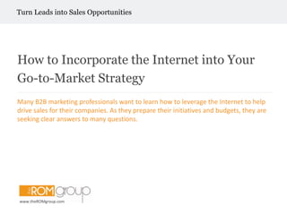         Turn Leads into Sales Opportunities How to Incorporate the Internet into Your Go-to-Market Strategy Many B2B marketing professionals want to learn how to leverage the Internet to help drive sales for their companies. As they prepare their initiatives and budgets, they are seeking clear answers to many questions. www.theROMgroup.com 