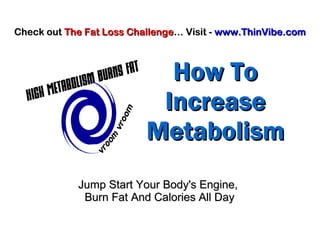 How ToHow To
IncreaseIncrease
MetabolismMetabolism
Jump Start Your Body's Engine,Jump Start Your Body's Engine,
Burn Fat And Calories All DayBurn Fat And Calories All Day
Check outCheck out The Fat Loss ChallengeThe Fat Loss Challenge… Visit -… Visit - www.ThinVibe.comwww.ThinVibe.com
 