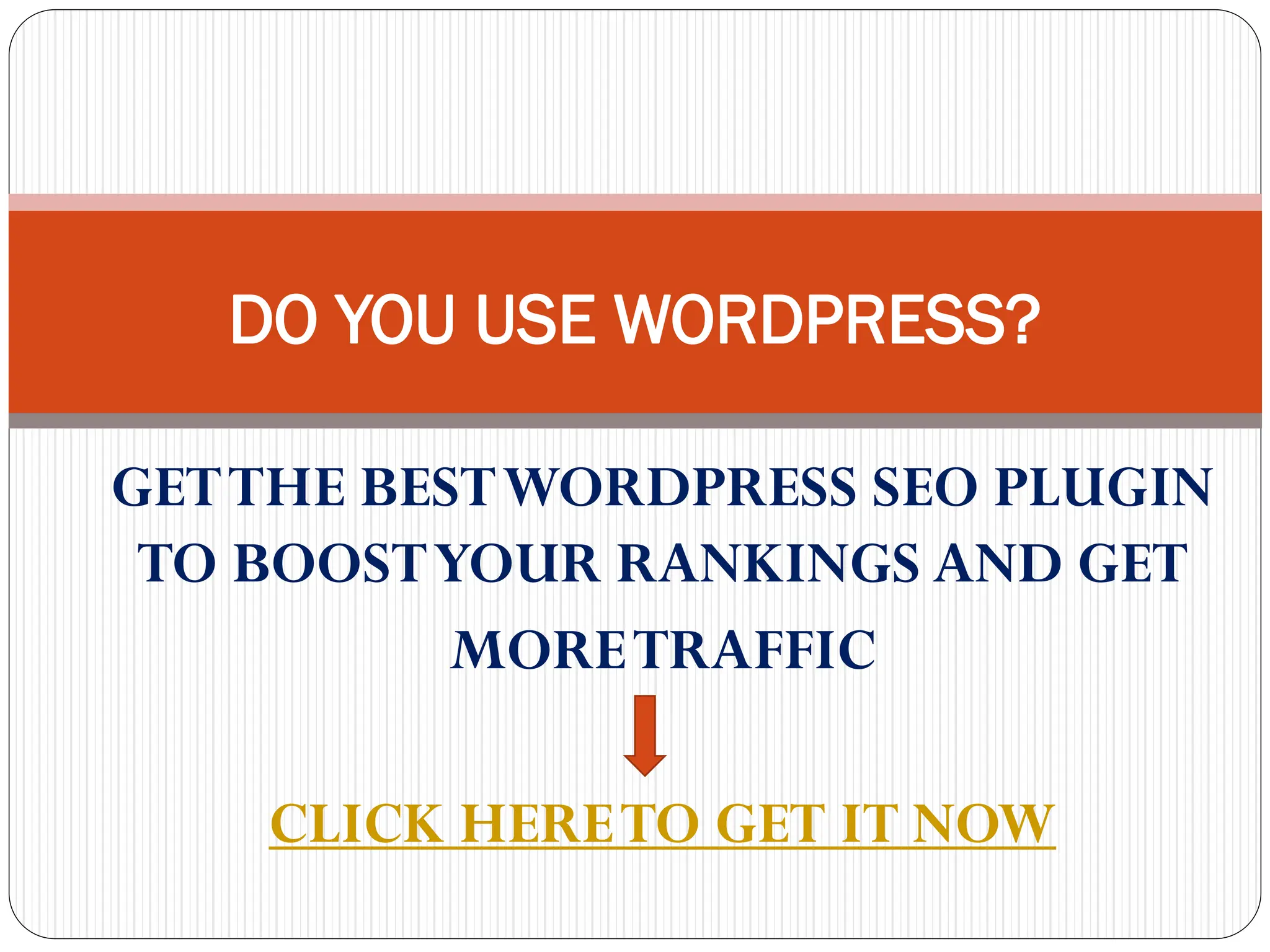 DO YOU USE WORDPRESS?
GET THE BEST WORDPRESS SEO PLUGIN
TO BOOST YOUR RANKINGS AND GET
MORE TRAFFIC
CLICK HERE TO GET IT NOW