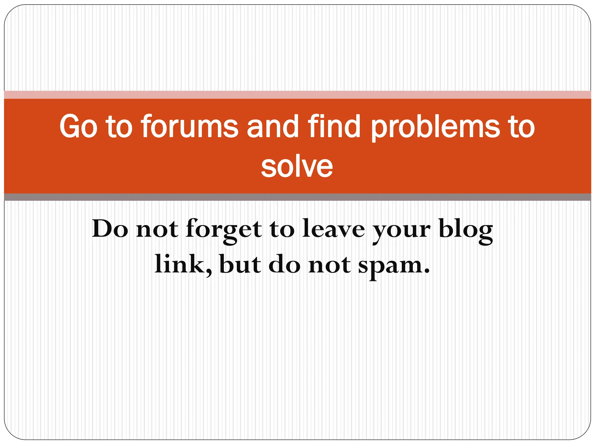 Go to forums and find problems to
solve
Do not forget to leave your blog
link, but do not spam.