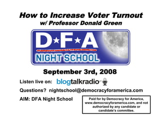 How to Increase Voter Turnout
         w/ Professor Donald Green




          September 3rd, 2008
Listen live on:
Questions? nightschool@democracyforamerica.com
AIM: DFA Night School     Paid for by Democracy for America,
                        www.democracyforamerica.com, and not
                            authorized by any candidate or
                                candidate’s committee.
 
