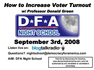 How to Increase Voter Turnout w/ Professor Donald Green September 3rd, 2008 Paid for by Democracy for America, www.democracyforamerica.com, and not authorized by any candidate or candidate’s committee. Listen live on:  Questions?  [email_address] AIM: DFA Night School   