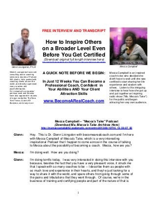 FREE INTERVIEW AND TRANSCRIPT

How to Inspire Others
on a Broader Level Even
Before You Get Certified
(Download original full length interview here)
http://coachcertificationacademy.com/TheBlog/inspiring-others-even-before-you-get-certified/

Mecca Campbell

Glenn Livingston, Ph.D.
Glenn's companies have sold
consulting and/or coaching
services to dozens of Fortune
500 clients. He's worked with
coaching clients all over the
world, and directly supervised
many coaches and
psychotherapists.
Dr. Livingston's companies'
previous work and theories
have also appeared in dozens
of major media like The New
York Times, Crain's NY
Business, and many more

A QUICK NOTE BEFORE WE BEGIN:
In Just 12 Weeks You Can Become a
Professional Coach, Confident in
Your Abilities AND Your Client
Attraction Skills

www.BecomeARealCoach.com

Mecca Campbell is an inspired
coach-to-be who decided she
didn't have to wait until she was
certified to start sharing her life
experience and wisdom with
others. Listen to this intriguing
interview to hear how she got up
and put together an inspiring
radio show ("Ms. Mecca's Take")
for the public and began
attracing her very own audience.

Mecca Campbell – "Mecca's Take" Podcast
(Download Ms. Mecca's Take Archives Here)
http://msmeccastake042.podomatic.com/entry/2013-08-19T16_16_59-07_00

Glenn:

Hey. This is Dr. Glenn Livingston with becomearealcoach.com and I'm here
with Mecca Campbell of Mecca's Take, which is a very interesting
inspirational Podcast that I happen to come across in the course of talking
to Mecca about the possibility of becoming a coach. Mecca, how are you?

Mecca:

I'm doing well. How are you doing?

Glenn:

I'm doing terrific today. I was very interested in doing this interview with you
because, besides the fact that you have a very pleasant voice, it struck me
that I speak with so many coaches to be -- I describe them as people with
so much love and experience in their hearts, and they're just looking for a
way to share it with the world, and spare others from going through some of
the pains and tribulations that they went through. Of course, we're in the
business of training and certifying people and part of the nature of that is

1

 
