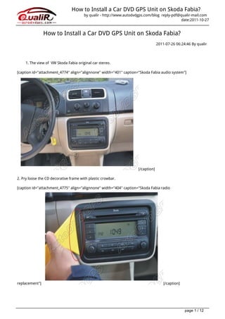 How to Install a Car DVD GPS Unit on Skoda Fabia?
                                       by qualir - http://www.autodvdgps.com/blog reply-pdf@qualir-mail.com
                                                                                             date:2011-10-27


                How to Install a Car DVD GPS Unit on Skoda Fabia?
                                                                                  2011-07-26 06:24:46 By qualir




     1. The view of VW Skoda Fabia original car stereo.

[caption id="attachment_4774" align="alignnone" width="401" caption="Skoda Fabia audio system"]




                                                                     [/caption]

2. Pry loose the CD decorative frame with plastic crowbar.

[caption id="attachment_4775" align="alignnone" width="404" caption="Skoda Fabia radio




replacement"]                                                                         [/caption]




                                                                                                   page 1 / 12
 