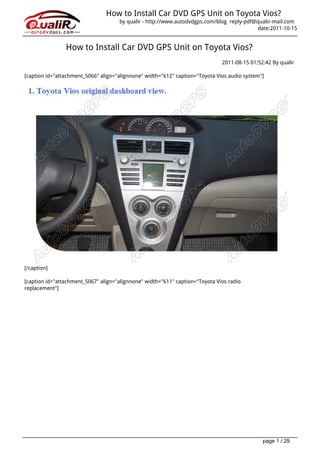 How to Install Car DVD GPS Unit on Toyota Vios?
                                     by qualir - http://www.autodvdgps.com/blog reply-pdf@qualir-mail.com
                                                                                           date:2011-10-15


                How to Install Car DVD GPS Unit on Toyota Vios?
                                                                              2011-08-15 01:52:42 By qualir

[caption id="attachment_5066" align="alignnone" width="612" caption="Toyota Vios audio system"]




[/caption]

[caption id="attachment_5067" align="alignnone" width="611" caption="Toyota Vios radio
replacement"]




                                                                                              page 1 / 29
 