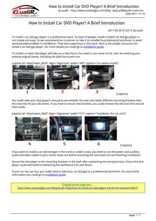 How to Install Car DVD Player? A Brief Introduction
                                                                           by qualir - http://www.autodvdgps.com/blog reply-pdf@qualir-mail.com
                                                                                                                                 date:2011-11-10


                                                 How to Install Car DVD Player? A Brief Introduction
                                                                                                                      2011-06-30 07:23:12 By qualir

                                   To install a car dvd gps player is a professional work. To most of people, install a indash car dvd gps player is
                                   not simple and easy. So we recommend our customer to take it to installed by professional technician to avoid
                                   some possible problem in installation. They have experience in this work. Here is the simple instruction for
                                   install a car dvd gps player. For more details you could go to installation guide.

                                   To install a in-dash dvd player will take you a few hours. You need to use some car kit. Start bt removing your
                                   existing original stereo, including the dash fascia and trim.

                                   [caption id="attachment_4659" align="alignnone" width="499" caption="car stereo install"]




                                                                                                                              [/caption]

                                   You could refer your dvd player’s manual to see whether the new unit needs different mounting brackets than
                                   the ones that fit your old stereo. If you have to mount new brackets, you could remove the old ones first and set
                                   them aside.

                                   [caption id="attachment_4660" align="alignnone" width="517" caption="installation for car unit"]




                                                                                                                                 [/caption]

                                   If you want to install a car dvd changer in the trunk or under a seat, you need to run the power and auxiliary
                                   audio and video cables to your stereo head unit before mounting the new head unit and finishing installation.

                                   Secure the dvd player to the mounting brackets in the dash after reattaching the wiring harness. Ensure the dvd
                                   player could work before reattaching the dashboard trim and fascia.

                                   If your car has can bus, you really need to take your car dvd gps to a professional technician. For any further
                                   information you could go to installation guide.


                                                                         Original article page link：
                                       http://www.autodvdgps.com/blog/qualir-help/how-to-install-car-dvd-player-a-brief-introduction/4657/




                                                                                                                                           page 1 / 1
Powered by TCPDF (www.tcpdf.org)
 