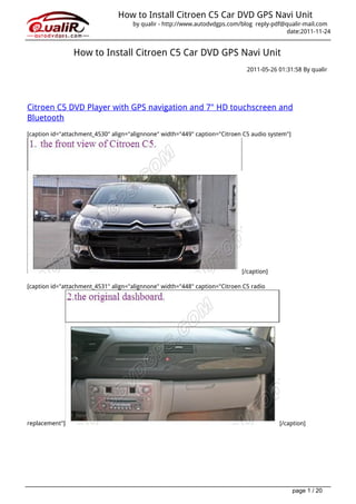 How to Install Citroen C5 Car DVD GPS Navi Unit
                                     by qualir - http://www.autodvdgps.com/blog reply-pdf@qualir-mail.com
                                                                                           date:2011-11-24


                How to Install Citroen C5 Car DVD GPS Navi Unit
                                                                              2011-05-26 01:31:58 By qualir




Citroen C5 DVD Player with GPS navigation and 7" HD touchscreen and
Bluetooth
[caption id="attachment_4530" align="alignnone" width="449" caption="Citroen C5 audio system"]




                                                                            [/caption]

[caption id="attachment_4531" align="alignnone" width="448" caption="Citroen C5 radio




replacement"]                                                                            [/caption]




                                                                                                 page 1 / 20
 