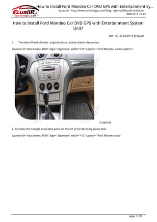 How to Install Ford Mondeo Car DVD GPS with Entertainment Sy...
                                         by qualir - http://www.autodvdgps.com/blog reply-pdf@qualir-mail.com
                                                                                               date:2011-10-25


How to Install Ford Mondeo Car DVD GPS with Entertainment System
                              Unit?
                                                                                        2011-07-30 02:39:13 By qualir

1.   The view of Ford Mondeo original centre control interior decoration.

[caption id="attachment_4809" align="alignnone" width="415" caption="Ford Mondeo audio system"]




                                                                              [/caption]

2. Pry loose the triangle decorative panel on the left of CD stereo by plastic tool .

[caption id="attachment_4810" align="alignnone" width="412" caption="Ford Mondeo radio




                                                                                                        page 1 / 20
 