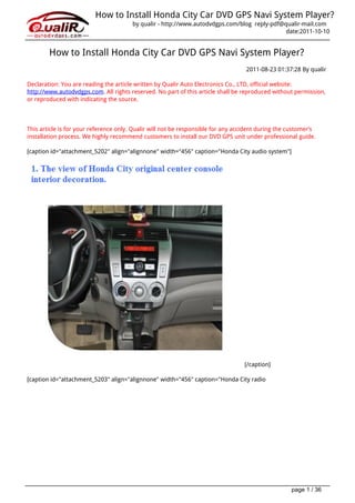 How to Install Honda City Car DVD GPS Navi System Player?
                                        by qualir - http://www.autodvdgps.com/blog reply-pdf@qualir-mail.com
                                                                                              date:2011-10-10


        How to Install Honda City Car DVD GPS Navi System Player?
                                                                                   2011-08-23 01:37:28 By qualir

Declaration: You are reading the article written by Qualir Auto Electronics Co., LTD, official website:
http://www.autodvdgps.com. All rights reserved. No part of this article shall be reproduced without permission,
or reproduced with indicating the source.




This article is for your reference only. Qualir will not be responsible for any accident during the customer’s
installation process. We highly recommend customers to install our DVD GPS unit under professional guide.

[caption id="attachment_5202" align="alignnone" width="456" caption="Honda City audio system"]




                                                                                  [/caption]

[caption id="attachment_5203" align="alignnone" width="456" caption="Honda City radio




                                                                                                    page 1 / 36
 