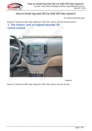 How to Install Hyundai I30 Car DVD GPS Navi System?
                                     by qualir - http://www.autodvdgps.com/blog reply-pdf@qualir-mail.com
                                                                                           date:2011-10-20


            How to Install Hyundai I30 Car DVD GPS Navi System?
                                                                              2011-08-05 07:00:23 By qualir

[caption id="attachment_4935" align="alignnone" width="469" caption="Hyundai i30 audio system"]




                                                                               [/caption]

[caption id="attachment_4936" align="alignnone" width="466" caption="Hyundai i30 radio




                                                                                              page 1 / 36
 