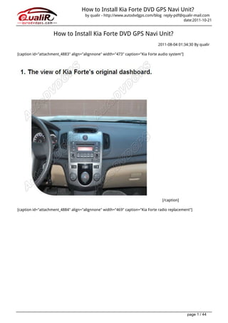 How to Install Kia Forte DVD GPS Navi Unit?
                                     by qualir - http://www.autodvdgps.com/blog reply-pdf@qualir-mail.com
                                                                                           date:2011-10-21


                    How to Install Kia Forte DVD GPS Navi Unit?
                                                                              2011-08-04 01:34:30 By qualir

[caption id="attachment_4883" align="alignnone" width="473" caption="Kia Forte audio system"]




                                                                                 [/caption]

[caption id="attachment_4884" align="alignnone" width="469" caption="Kia Forte radio replacement"]




                                                                                                page 1 / 44
 