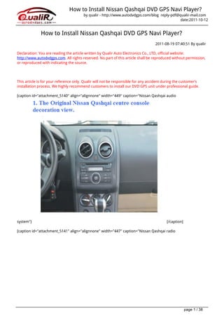 How to Install Nissan Qashqai DVD GPS Navi Player?
                                        by qualir - http://www.autodvdgps.com/blog reply-pdf@qualir-mail.com
                                                                                              date:2011-10-12


              How to Install Nissan Qashqai DVD GPS Navi Player?
                                                                                   2011-08-19 07:40:51 By qualir

Declaration: You are reading the article written by Qualir Auto Electronics Co., LTD, official website:
http://www.autodvdgps.com. All rights reserved. No part of this article shall be reproduced without permission,
or reproduced with indicating the source.




This article is for your reference only. Qualir will not be responsible for any accident during the customer’s
installation process. We highly recommend customers to install our DVD GPS unit under professional guide.

[caption id="attachment_5140" align="alignnone" width="449" caption="Nissan Qashqai audio




system"]                                                                                  [/caption]

[caption id="attachment_5141" align="alignnone" width="447" caption="Nissan Qashqai radio




                                                                                                       page 1 / 38
 