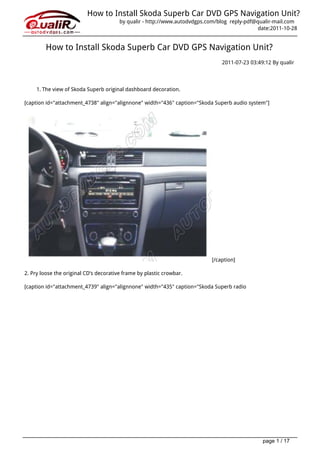 How to Install Skoda Superb Car DVD GPS Navigation Unit?
                                        by qualir - http://www.autodvdgps.com/blog reply-pdf@qualir-mail.com
                                                                                              date:2011-10-28


         How to Install Skoda Superb Car DVD GPS Navigation Unit?
                                                                               2011-07-23 03:49:12 By qualir




     1. The view of Skoda Superb original dashboard decoration.

[caption id="attachment_4738" align="alignnone" width="436" caption="Skoda Superb audio system"]




                                                                           [/caption]

2. Pry loose the original CD’s decorative frame by plastic crowbar.

[caption id="attachment_4739" align="alignnone" width="435" caption="Skoda Superb radio




                                                                                               page 1 / 17
 