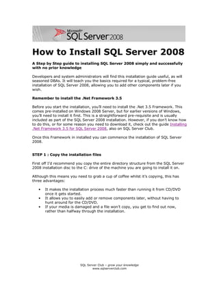 SQL Server Club – grow your knowledge
www.sqlserverclub.com
How to Install SQL Server 2008
A Step by Step guide to installing SQL Server 2008 simply and successfully
with no prior knowledge
Developers and system administrators will find this installation guide useful, as will
seasoned DBAs. It will teach you the basics required for a typical, problem-free
installation of SQL Server 2008, allowing you to add other components later if you
wish.
Remember to install the .Net Framework 3.5
Before you start the installation, you’ll need to install the .Net 3.5 Framework. This
comes pre-installed on Windows 2008 Server, but for earlier versions of Windows,
you’ll need to install it first. This is a straightforward pre-requisite and is usually
included as part of the SQL Server 2008 installation. However, if you don’t know how
to do this, or for some reason you need to download it, check out the guide Installing
.Net Framework 3.5 for SQL Server 2008, also on SQL Server Club.
Once this Framework in installed you can commence the installation of SQL Server
2008.
STEP 1 : Copy the installation files
First off I’d recommend you copy the entire directory structure from the SQL Server
2008 installation disc to the C: drive of the machine you are going to install it on.
Although this means you need to grab a cup of coffee whilst it’s copying, this has
three advantages:
• It makes the installation process much faster than running it from CD/DVD
once it gets started.
• It allows you to easily add or remove components later, without having to
hunt around for the CD/DVD.
• If your media is damaged and a file won’t copy, you get to find out now,
rather than halfway through the installation.
 