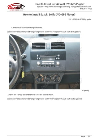 How to Install Suzuki Swift DVD GPS Player?
                                        by qualir - http://www.autodvdgps.com/blog reply-pdf@qualir-mail.com
                                                                                              date:2011-10-29


                    How to Install Suzuki Swift DVD GPS Player?
                                                                               2011-07-21 08:07:09 By qualir




    1. The view of Suzuki Swift original stereo.

[caption id="attachment_4708" align="alignnone" width="557" caption="Suzuki Swift dvd update"]




                                                                                                 [/caption]

2. Open the Storage box and remove it like the picture shows.

[caption id="attachment_4709" align="alignnone" width="565" caption="Suzuki Swift audio system"]




                                                                                                 page 1 / 26
 