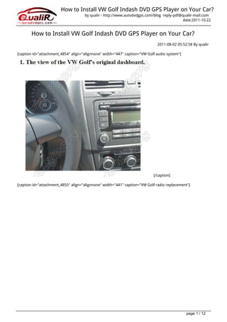 How to Install VW Golf Indash DVD GPS Player on Your Car?
                                     by qualir - http://www.autodvdgps.com/blog reply-pdf@qualir-mail.com
                                                                                           date:2011-10-22


       How to Install VW Golf Indash DVD GPS Player on Your Car?
                                                                             2011-08-02 05:52:58 By qualir

[caption id="attachment_4854" align="alignnone" width="447" caption="VW Golf audio system"]




                                                                           [/caption]

[caption id="attachment_4855" align="alignnone" width="441" caption="VW Golf radio replacement"]




                                                                                              page 1 / 12
 