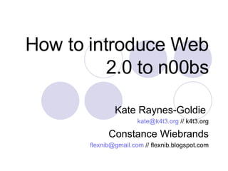 How to introduce Web 2.0 to n00bs Kate Raynes-Goldie  [email_address]  // k4t3.org Constance Wiebrands [email_address]  // flexnib.blogspot.com 