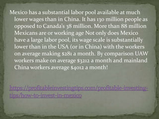 Mexico has a substantial labor pool available at much
lower wages than in China. It has 130 million people as
opposed to Canada’s 38 million. More than 88 million
Mexicans are or working age Not only does Mexico
have a large labor pool, its wage scale is substantially
lower than in the USA (or in China) with the workers
on average making $281 a month. By comparison UAW
workers make on average $3212 a month and mainland
China workers average $4012 a month!
 