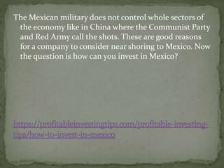 The Mexican military does not control whole sectors of
the economy like in China where the Communist Party
and Red Army call the shots. These are good reasons
for a company to consider near shoring to Mexico. Now
the question is how can you invest in Mexico?
 
