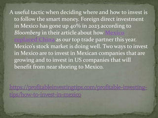 A useful tactic when deciding where and how to invest is
to follow the smart money. Foreign direct investment
in Mexico has gone up 40% in 2023 according to
Bloomberg in their article about how Mexico
replaced China as our top trade partner this year.
Mexico’s stock market is doing well. Two ways to invest
in Mexico are to invest in Mexican companies that are
growing and to invest in US companies that will
benefit from near shoring to Mexico.
 