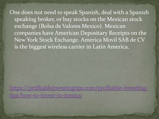 One does not need to speak Spanish, deal with a Spanish
speaking broker, or buy stocks on the Mexican stock
exchange (Bolsa de Valores Mexico). Mexican
companies have American Depositary Receipts on the
New York Stock Exchange. America Movil SAB de CV
is the biggest wireless carrier in Latin America.
 