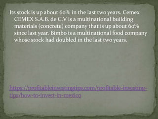 Its stock is up about 60% in the last two years. Cemex
CEMEX S.A.B. de C.V is a multinational building
materials (concrete) company that is up about 60%
since last year. Bimbo is a multinational food company
whose stock had doubled in the last two years.
 