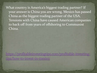 What country is America’s biggest trading partner? If
your answer is China you are wrong. Mexico has passed
China as the biggest trading partner of the USA.
Tensions with China have caused American companies
to back off from years of offshoring to Communist
China.
 