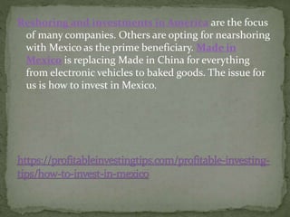 Reshoring and investments in America are the focus
of many companies. Others are opting for nearshoring
with Mexico as the prime beneficiary. Made in
Mexico is replacing Made in China for everything
from electronic vehicles to baked goods. The issue for
us is how to invest in Mexico.
 