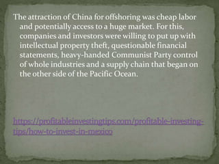 The attraction of China for offshoring was cheap labor
and potentially access to a huge market. For this,
companies and investors were willing to put up with
intellectual property theft, questionable financial
statements, heavy-handed Communist Party control
of whole industries and a supply chain that began on
the other side of the Pacific Ocean.
 