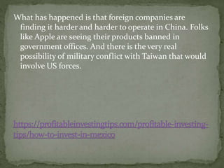What has happened is that foreign companies are
finding it harder and harder to operate in China. Folks
like Apple are seeing their products banned in
government offices. And there is the very real
possibility of military conflict with Taiwan that would
involve US forces.
 