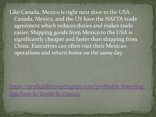Like Canada, Mexico is right next door to the USA.
Canada, Mexico, and the US have the NAFTA trade
agreement which reduces duties and makes trade
easier. Shipping goods from Mexico to the USA is
significantly cheaper and faster than shipping from
China. Executives can often visit their Mexican
operations and return home on the same day.
 