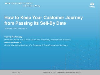 How to Keep Your Customer Journey
from Passing Its Sell-By Date
PERSPECTIVES VOLUME 8
Tonya McKinney
Principal, Head of CX Innovation and Products, Enterprise Solutions
Dave Anderson
Global Managing Partner, CX Strategy & Transformation Services
Copyright © 2017 Tata Consultancy Services LimitedJanuary 2017
 