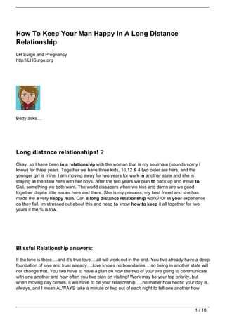 How To Keep Your Man Happy In A Long Distance
Relationship
LH Surge and Pregnancy
http://LHSurge.org




Betty asks…




Long distance relationships! ?
Okay, so I have been in a relationship with the woman that is my soulmate (sounds corny I
know) for three years. Together we have three kids, 16,12 & 4 two older are hers, and the
younger girl is mine. I am moving away for two years for work in another state and she is
staying in the state here with her boys. After the two years we plan to pack up and move to
Cali, something we both want. The world dissapers when we kiss and damn are we good
together dispite little issues here and there. She is my princess, my best friend and she has
made me a very happy man. Can a long distance relationship work? Or in your experience
do they fail. Im stressed out about this and need to know how to keep it all together for two
years if the % is low.




Blissful Relationship answers:

If the love is there….and it’s true love….all will work out in the end. You two already have a deep
foundation of love and trust already….love knows no boundaries….so being in another state will
not change that. You two have to have a plan on how the two of your are going to communicate
with one another and how often you two plan on visiting! Work may be your top priority, but
when moving day comes, it will have to be your relationship…..no matter how hectic your day is,
always, and I mean ALWAYS take a minute or two out of each night to tell one another how



                                                                                           1 / 10
 