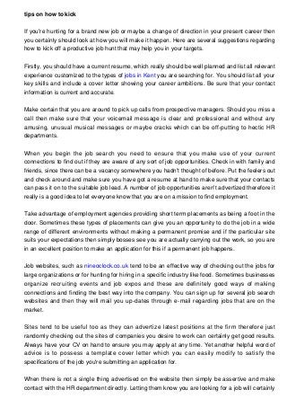 tips on how to kick
If you're hunting for a brand new job or maybe a change of direction in your present career then
you certainly should look at how you will make it happen. Here are several suggestions regarding
how to kick off a productive job hunt that may help you in your targets.
Firstly, you should have a current resume, which really should be well planned and list all relevant
experience customized to the types of jobs in Kent you are searching for. You should list all your
key skills and include a cover letter showing your career ambitions. Be sure that your contact
information is current and accurate.
Make certain that you are around to pick up calls from prospective managers. Should you miss a
call then make sure that your voicemail message is clear and professional and without any
amusing, unusual musical messages or maybe cracks which can be off-putting to hectic HR
departments.
When you begin the job search you need to ensure that you make use of your current
connections to find out if they are aware of any sort of job opportunities. Check in with family and
friends, since there can be a vacancy somewhere you hadn't thought of before. Put the feelers out
and check around and make sure you have got a resume at hand to make sure that your contacts
can pass it on to the suitable job lead. A number of job opportunities aren't advertized therefore it
really is a good idea to let everyone know that you are on a mission to find employment.
Take advantage of employment agencies providing short term placements as being a foot in the
door. Sometimes these types of placements can give you an opportunity to do the job in a wide
range of different environments without making a permanent promise and if the particular site
suits your expectations then simply bosses see you are actually carrying out the work, so you are
in an excellent position to make an application for this if a permanent job happens.
Job websites, such as nineoclock.co.uk tend to be an effective way of checking out the jobs for
large organizations or for hunting for hiring in a specific industry like food. Sometimes businesses
organize recruiting events and job expos and these are definitely good ways of making
connections and finding the best way into the company. You can sign up for several job search
websites and then they will mail you up-dates through e-mail regarding jobs that are on the
market.
Sites tend to be useful too as they can advertize latest positions at the firm therefore just
randomly checking out the sites of companies you desire to work can certainly get good results.
Always have your CV on hand to ensure you may apply at any time. Yet another helpful word of
advice is to possess a template cover letter which you can easily modify to satisfy the
specifications of the job you're submitting an application for.
When there is not a single thing advertised on the website then simply be assertive and make
contact with the HR department directly. Letting them know you are looking for a job will certainly

 