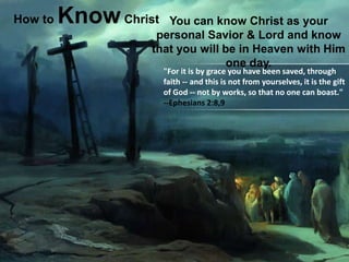    How to Know Christ You can know Christ as your personal Savior & Lord and know that you will be in Heaven with Him one day.  "For it is by grace you have been saved, through faith -- and this is not from yourselves, it is the gift of God -- not by works, so that no one can boast."                                                                                  --Ephesians 2:8,9 