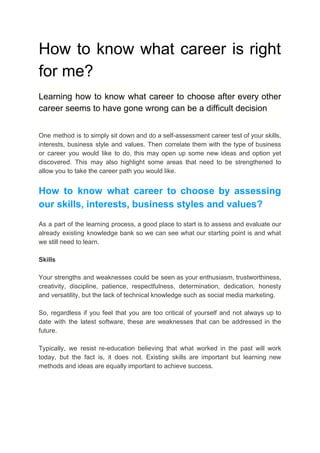 How to know what career is right
for me?
Learning how to know what career to choose after every other
career seems to have gone wrong can be a difficult decision
One method is to simply sit down and do a self-assessment career test of your skills,
interests, business style and values. Then correlate them with the type of business
or career you would like to do, this may open up some new ideas and option yet
discovered. This may also highlight some areas that need to be strengthened to
allow you to take the career path you would like.
How to know what career to choose by assessing
our skills, interests, business styles and values?
As a part of the learning process, a good place to start is to assess and evaluate our
already existing knowledge bank so we can see what our starting point is and what
we still need to learn.
Skills
Your strengths and weaknesses could be seen as your enthusiasm, trustworthiness,
creativity, discipline, patience, respectfulness, determination, dedication, honesty
and versatility, but the lack of technical knowledge such as social media marketing.
So, regardless if you feel that you are too critical of yourself and not always up to
date with the latest software, these are weaknesses that can be addressed in the
future.
Typically, we resist re-education believing that what worked in the past will work
today, but the fact is, it does not. Existing skills are important but learning new
methods and ideas are equally important to achieve success.
 