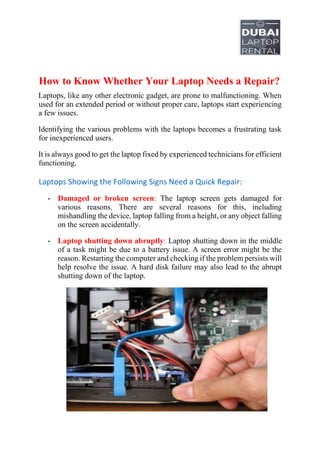 How to Know Whether Your Laptop Needs a Repair?
Laptops, like any other electronic gadget, are prone to malfunctioning. When
used for an extended period or without proper care, laptops start experiencing
a few issues.
Identifying the various problems with the laptops becomes a frustrating task
for inexperienced users.
It is always good to get the laptop fixed by experienced technicians for efficient
functioning.
Laptops Showing the Following Signs Need a Quick Repair:
• Damaged or broken screen: The laptop screen gets damaged for
various reasons. There are several reasons for this, including
mishandling the device, laptop falling from a height, or any object falling
on the screen accidentally.
• Laptop shutting down abruptly: Laptop shutting down in the middle
of a task might be due to a battery issue. A screen error might be the
reason. Restarting the computer and checking if the problem persists will
help resolve the issue. A hard disk failure may also lead to the abrupt
shutting down of the laptop.
 